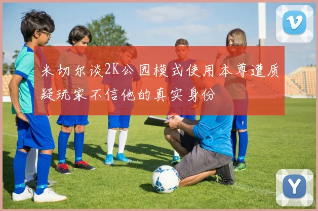 米切尔谈2K公园模式使用本尊遭质疑玩家不信他的真实身份