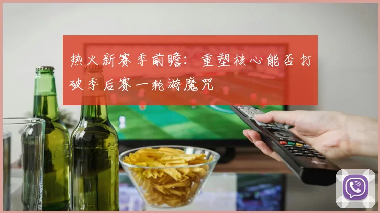 热火新赛季前瞻：重塑核心能否打破季后赛一轮游魔咒