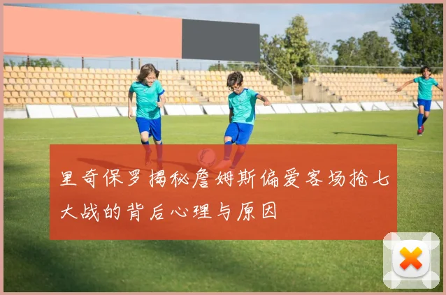 里奇保罗揭秘詹姆斯偏爱客场抢七大战的背后心理与原因