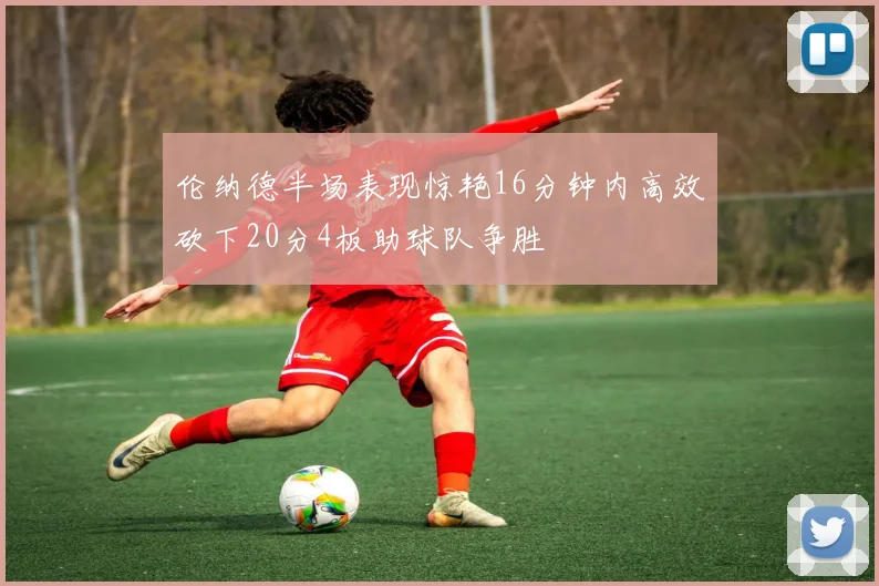 伦纳德半场表现惊艳16分钟内高效砍下20分4板助球队争胜