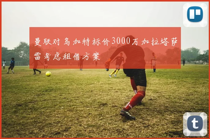 曼联对乌加特标价3000万加拉塔萨雷考虑租借方案