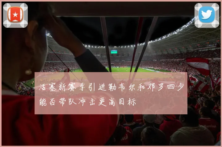 活塞新赛季引进勒韦尔和邓罗四少能否带队冲击更高目标