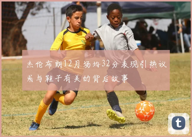 杰伦布朗12月场均32分表现引热议或与鞋子有关的背后故事