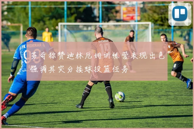 芬奇称赞迪林厄姆训练营表现出色强调其突分接球投篮任务