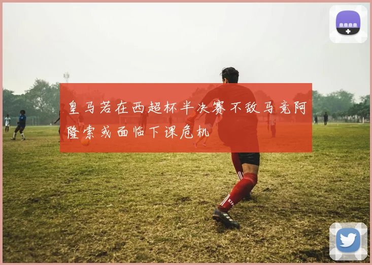 皇马若在西超杯半决赛不敌马竞阿隆索或面临下课危机