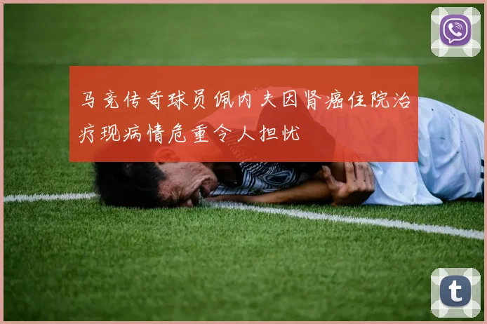 马竞传奇球员佩内夫因肾癌住院治疗现病情危重令人担忧