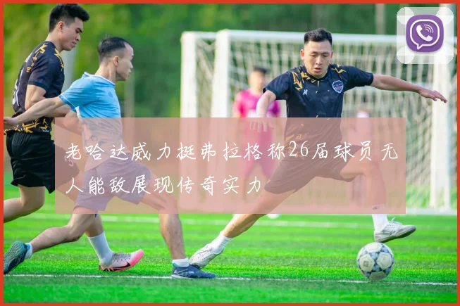 老哈达威力挺弗拉格称26届球员无人能敌展现传奇实力