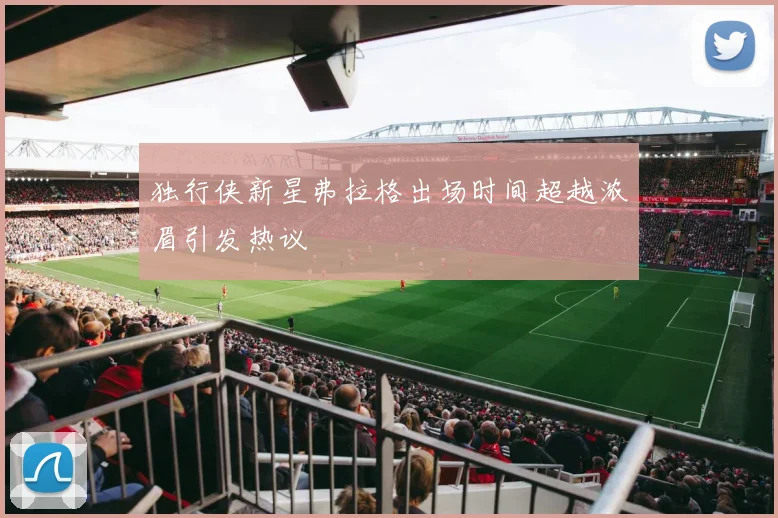 独行侠新星弗拉格出场时间超越浓眉引发热议