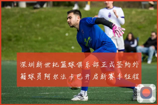 深圳新世纪篮球俱乐部正式签约外籍球员阿尔法卡巴开启新赛季征程