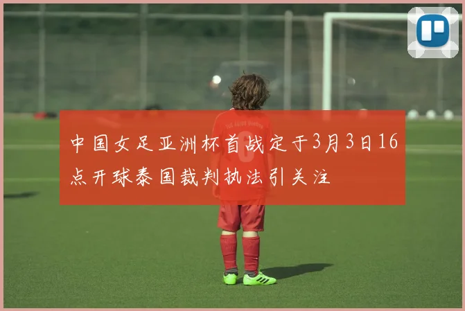 中国女足亚洲杯首战定于3月3日16点开球泰国裁判执法引关注