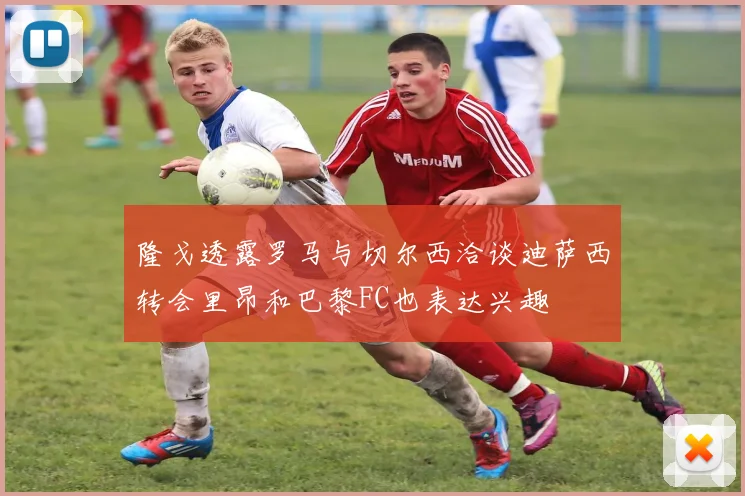 隆戈透露罗马与切尔西洽谈迪萨西转会里昂和巴黎FC也表达兴趣