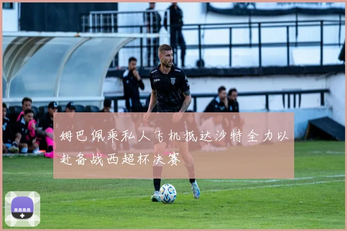 姆巴佩乘私人飞机抵达沙特全力以赴备战西超杯决赛